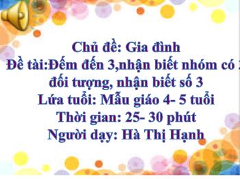 Bài giảng Mầm non Lớp Chồi - Chủ đề: Gia đình. Đề tài: Đếm đến 3,nhận biết nhóm có 3 đối tượng, nhận biết số 3 - Hà Thị Hạnh