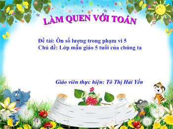 Bài giảng Mầm non Lớp Lá - Chủ đề: Lớp mẫu giáo 5 tuổi của chúng ta. Đề tài: Ôn số lượng trong phạm vi 5 - Tô Thị Hải Yến